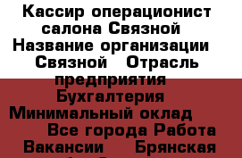 Кассир-операционист салона Связной › Название организации ­ Связной › Отрасль предприятия ­ Бухгалтерия › Минимальный оклад ­ 35 000 - Все города Работа » Вакансии   . Брянская обл.,Сельцо г.